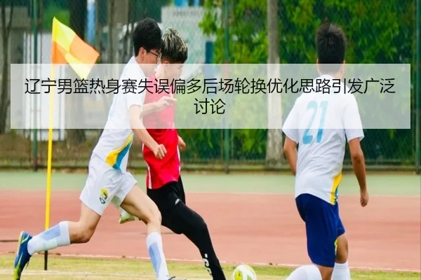 辽宁男篮热身赛失误偏多后场轮换优化思路引发广泛讨论